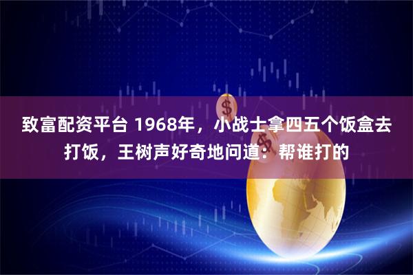 致富配资平台 1968年，小战士拿四五个饭盒去打饭，王树声好奇地问道：帮谁打的
