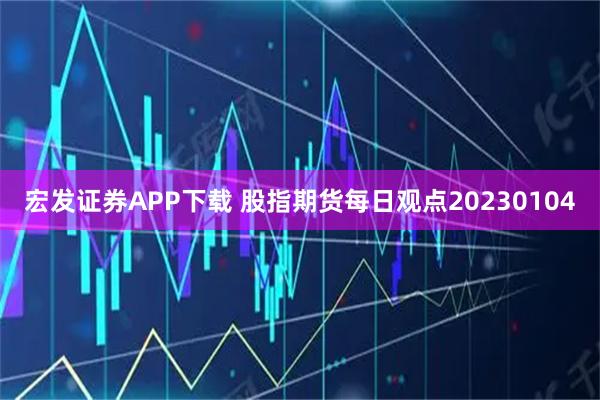宏发证券APP下载 股指期货每日观点20230104