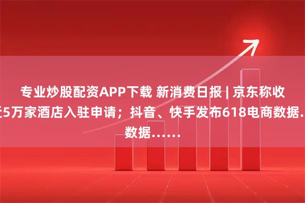 专业炒股配资APP下载 新消费日报 | 京东称收到近5万家酒店入驻申请；抖音、快手发布618电商数据……