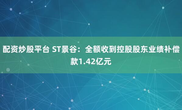 配资炒股平台 ST景谷：全额收到控股股东业绩补偿款1.42亿元