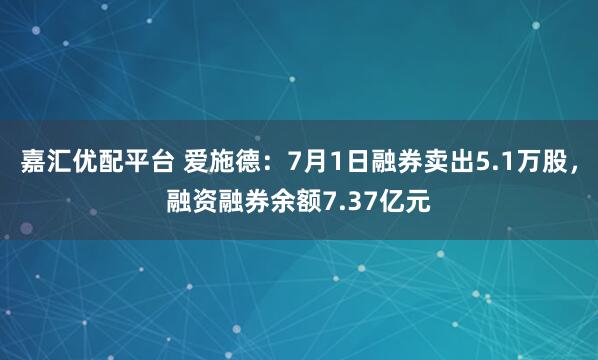 嘉汇优配平台 爱施德：7月1日融券卖出5.1万股，融资融券余额7.37亿元