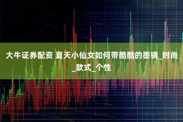 大牛证券配资 夏天小仙女如何带酷酷的墨镜_时尚_款式_个性