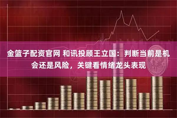 金篮子配资官网 和讯投顾王立国：判断当前是机会还是风险，关键看情绪龙头表现