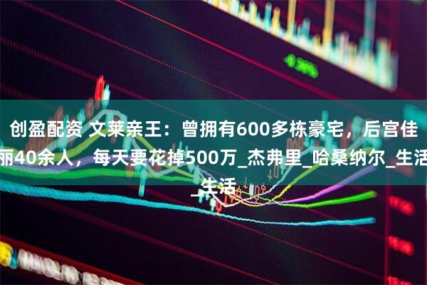 创盈配资 文莱亲王：曾拥有600多栋豪宅，后宫佳丽40余人，每天要花掉500万_杰弗里_哈桑纳尔_生活