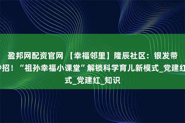 盈邦网配资官网 【幸福邻里】隆辰社区:银发带娃有妙招!“祖孙幸福小课堂”解锁科学育儿新模式_党建红_知识