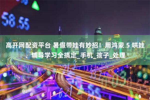 高开网配资平台 暑假带娃有妙招!用鸿蒙 5 哄娃、辅导学习全搞定_手机_孩子_处理