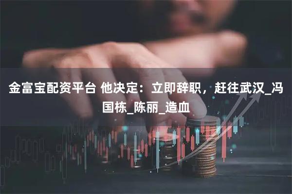 金富宝配资平台 他决定：立即辞职，赶往武汉_冯国栋_陈丽_造血