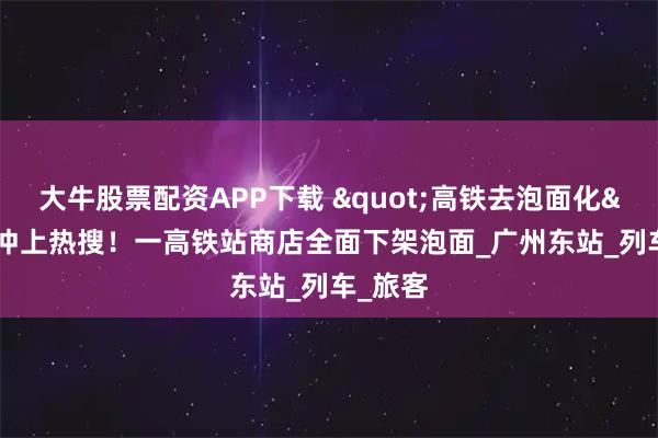 大牛股票配资APP下载 &quot;高铁去泡面化&quot;冲上热搜！一高铁站商店全面下架泡面_广州东站_列车_旅客