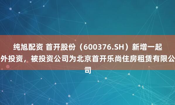 纯旭配资 首开股份（600376.SH）新增一起对外投资，被投资公司为北京首开乐尚住房租赁有限公司