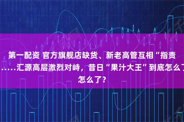 第一配资 官方旗舰店缺货、新老高管互相“指责”……汇源高层激烈对峙,昔日“果汁大王”到底怎么了?
