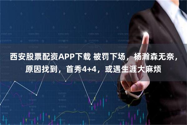 西安股票配资APP下载 被罚下场,杨瀚森无奈,原因找到,首秀4+4,或遇生涯大麻烦