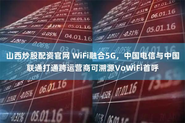 山西炒股配资官网 WiFi融合5G，中国电信与中国联通打通跨运营商可溯源VoWiFi首呼