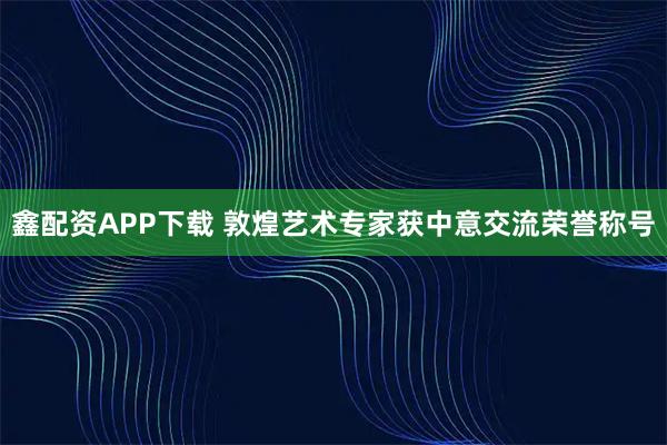 鑫配资APP下载 敦煌艺术专家获中意交流荣誉称号