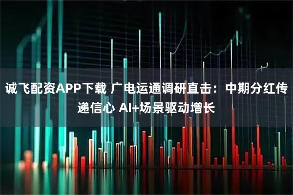 诚飞配资APP下载 广电运通调研直击：中期分红传递信心 AI+场景驱动增长
