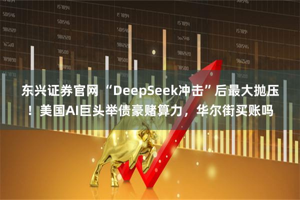 东兴证券官网 “DeepSeek冲击”后最大抛压!美国AI巨头举债豪赌算力,华尔街买账吗