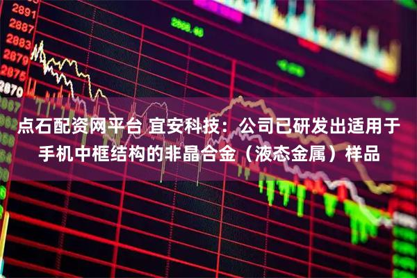 点石配资网平台 宜安科技:公司已研发出适用于手机中框结构的非晶合金(液态金属)样品