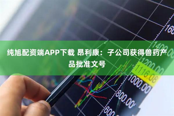 纯旭配资端APP下载 昂利康：子公司获得兽药产品批准文号