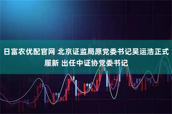 日富农优配官网 北京证监局原党委书记吴运浩正式履新 出任中证协党委书记