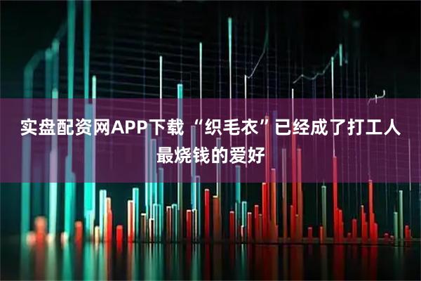 实盘配资网APP下载 “织毛衣”已经成了打工人最烧钱的爱好