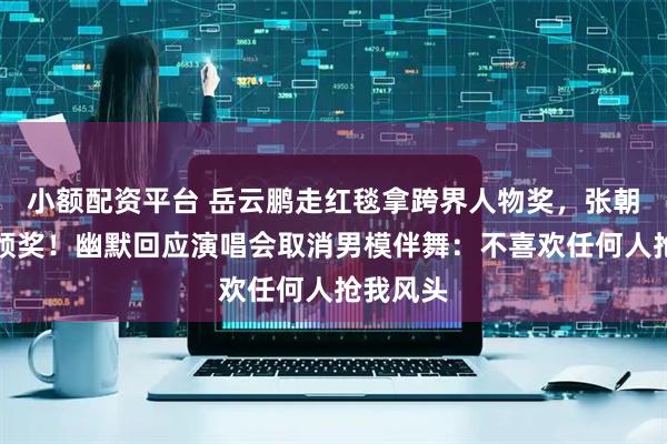 小额配资平台 岳云鹏走红毯拿跨界人物奖，张朝阳亲自颁奖！幽默回应演唱会取消男模伴舞：不喜欢任何人抢我风头