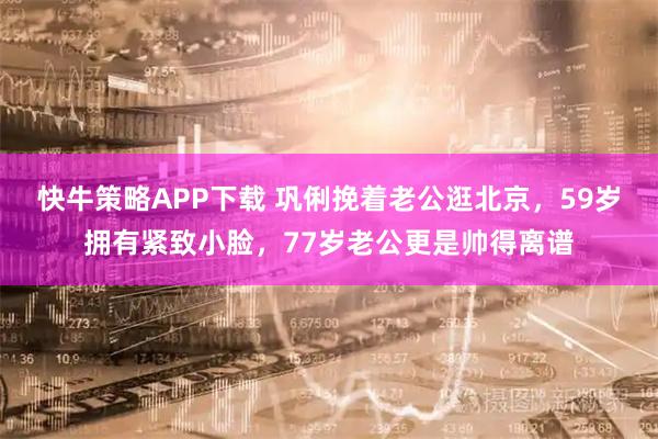 快牛策略APP下载 巩俐挽着老公逛北京，59岁拥有紧致小脸，77岁老公更是帅得离谱