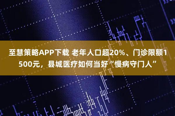 至慧策略APP下载 老年人口超20%、门诊限额1500元，县城医疗如何当好“慢病守门人”