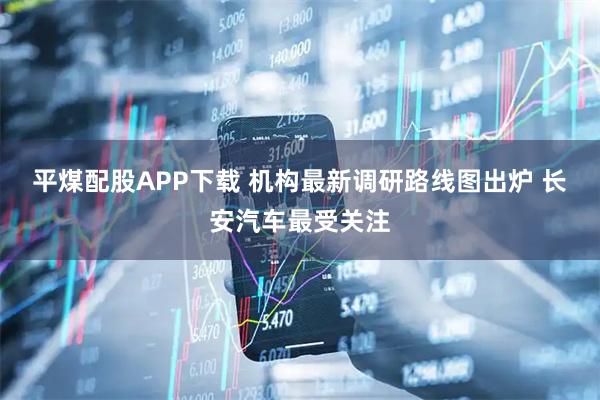 平煤配股APP下载 机构最新调研路线图出炉 长安汽车最受关注