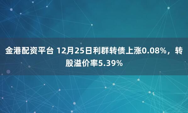 金港配资平台 12月25日利群转债上涨0.08%，转股溢价率5.39%