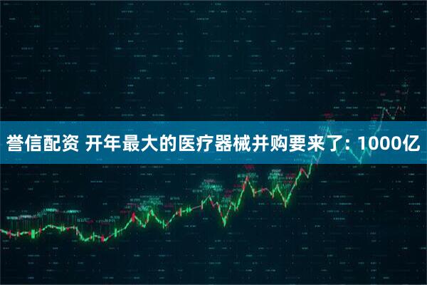 誉信配资 开年最大的医疗器械并购要来了: 1000亿