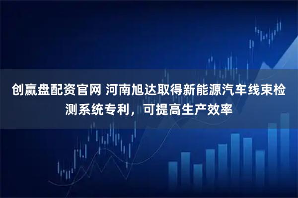 创赢盘配资官网 河南旭达取得新能源汽车线束检测系统专利，可提高生产效率