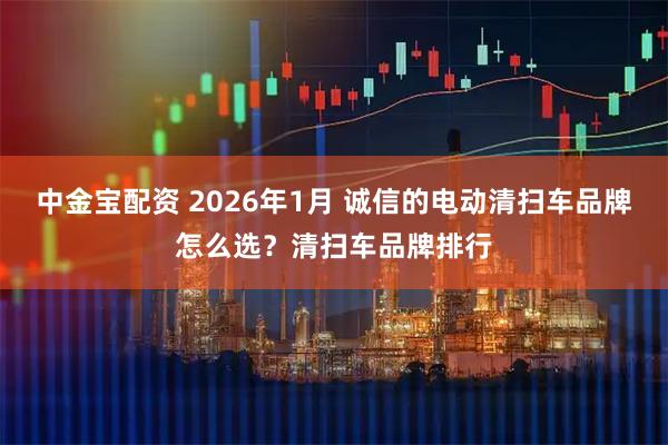 中金宝配资 2026年1月 诚信的电动清扫车品牌怎么选？清扫车品牌排行