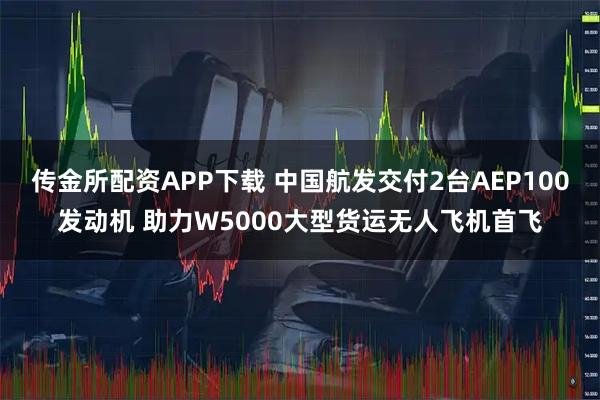 传金所配资APP下载 中国航发交付2台AEP100发动机 助力W5000大型货运无人飞机首飞