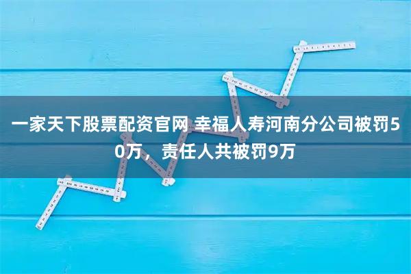 一家天下股票配资官网 幸福人寿河南分公司被罚50万，责任人共被罚9万