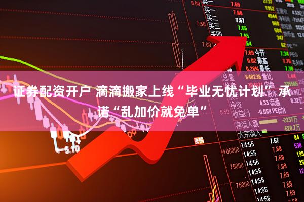 证券配资开户 滴滴搬家上线“毕业无忧计划” 承诺“乱加价就免单”