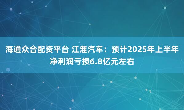 海通众合配资平台 江淮汽车：预计2025年上半年净利润亏损6.8亿元左右