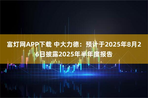 富灯网APP下载 中大力德：预计于2025年8月26日披露2025年半年度报告