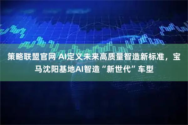 策略联盟官网 AI定义未来高质量智造新标准，宝马沈阳基地AI智造“新世代”车型