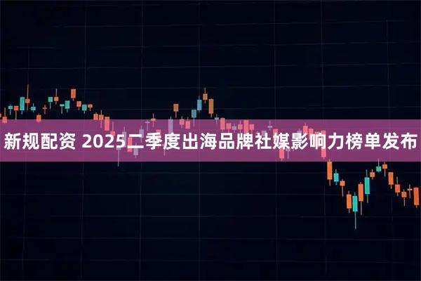 新规配资 2025二季度出海品牌社媒影响力榜单发布