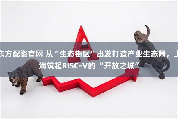 东方配资官网 从“生态街区”出发打造产业生态圈，上海筑起RISC-V的 “开放之城”