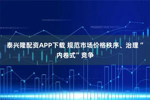 泰兴隆配资APP下载 规范市场价格秩序、治理“内卷式”竞争
