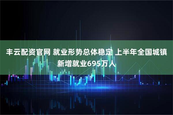 丰云配资官网 就业形势总体稳定 上半年全国城镇新增就业695万人