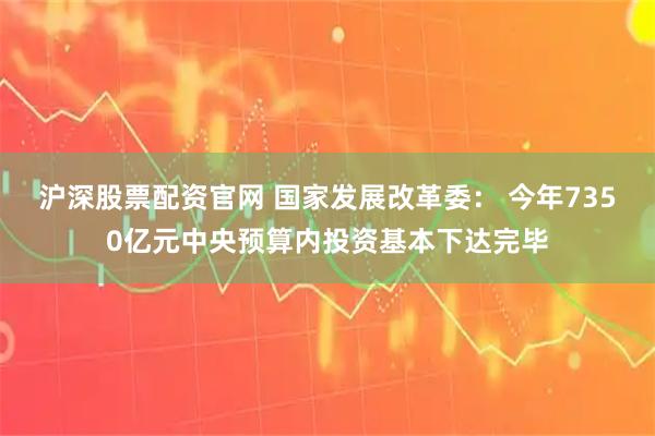 沪深股票配资官网 国家发展改革委： 今年7350亿元中央预算内投资基本下达完毕