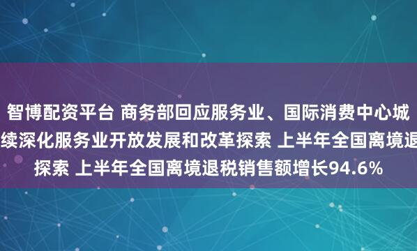 智博配资平台 商务部回应服务业、国际消费中心城市建设等热点问题 持续深化服务业开放发展和改革探索 上半年全国离境退税销售额增长94.6%
