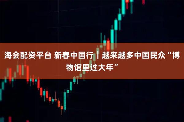 海会配资平台 新春中国行｜越来越多中国民众“博物馆里过大年”