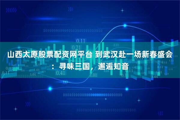 山西太原股票配资网平台 到武汉赴一场新春盛会：寻味三国，邂逅知音