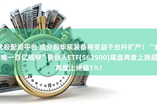 优股配资平台 成分股华辰装备将受益于丝杆扩产！“全市场唯一百亿规模”机器人ETF(562500)尾盘再度上扬超1%！