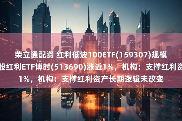 荣立通配资 红利低波100ETF(159307)规模、份额创新高，港股红利ETF博时(513690)涨近1%，机构：支撑红利资产长期逻辑未改变