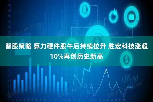 智股策略 算力硬件股午后持续拉升 胜宏科技涨超10%再创历史新高