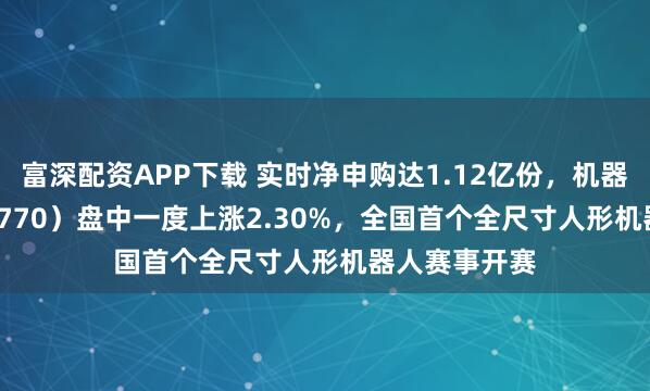 富深配资APP下载 实时净申购达1.12亿份，机器人ETF（159770）盘中一度上涨2.30%，全国首个全尺寸人形机器人赛事开赛
