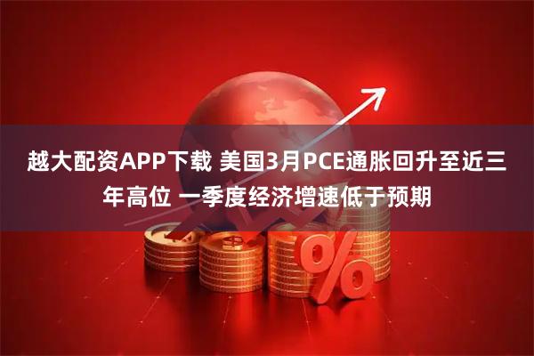 越大配资APP下载 美国3月PCE通胀回升至近三年高位 一季度经济增速低于预期
